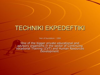 TECHNIKI EKPEDEFTIKI Year of foundation  : 1994 One of the bigger private educational and advisory organisms in the sector of  C ontinuing  Vocational   T raining  (CVT)  and  H uman  Resources   Development   