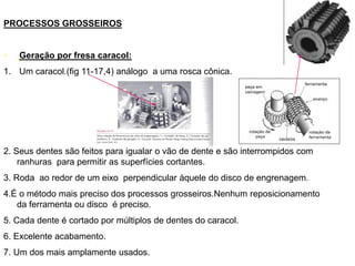 PROCESSOS GROSSEIROS
• Geração por fresa caracol:
1. Um caracol.(fig 11-17,4) análogo a uma rosca cônica.
2. Seus dentes são feitos para igualar o vão de dente e são interrompidos com
ranhuras para permitir as superfícies cortantes.
3. Roda ao redor de um eixo perpendicular àquele do disco de engrenagem.
4.É o método mais preciso dos processos grosseiros.Nenhum reposicionamento
da ferramenta ou disco é preciso.
5. Cada dente é cortado por múltiplos de dentes do caracol.
6. Excelente acabamento.
7. Um dos mais amplamente usados.
 