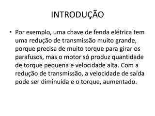 INTRODUÇÃO
• Por exemplo, uma chave de fenda elétrica tem
uma redução de transmissão muito grande,
porque precisa de muito torque para girar os
parafusos, mas o motor só produz quantidade
de torque pequena e velocidade alta. Com a
redução de transmissão, a velocidade de saída
pode ser diminuída e o torque, aumentado.
 