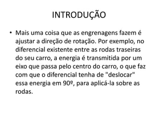 INTRODUÇÃO
• Mais uma coisa que as engrenagens fazem é
ajustar a direção de rotação. Por exemplo, no
diferencial existente entre as rodas traseiras
do seu carro, a energia é transmitida por um
eixo que passa pelo centro do carro, o que faz
com que o diferencial tenha de "deslocar"
essa energia em 90º, para aplicá-la sobre as
rodas.
 