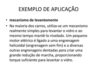 EXEMPLO DE APLICAÇÃO
• mecanismo de levantamento
• Na maioria dos carros, utiliza-se um mecanismo
realmente simples para levantar o vidro e ao
mesmo tempo mantê-lo nivelado. Um pequeno
motor elétrico é ligado a uma engrenagem
helicoidal (engrenagem sem fim) e a diversas
outras engrenagens dentadas para criar uma
grande redução de marcha, proporcionando
torque suficiente para levantar o vidro.
 