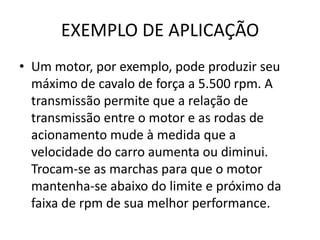 EXEMPLO DE APLICAÇÃO
• Um motor, por exemplo, pode produzir seu
máximo de cavalo de força a 5.500 rpm. A
transmissão permite que a relação de
transmissão entre o motor e as rodas de
acionamento mude à medida que a
velocidade do carro aumenta ou diminui.
Trocam-se as marchas para que o motor
mantenha-se abaixo do limite e próximo da
faixa de rpm de sua melhor performance.
 