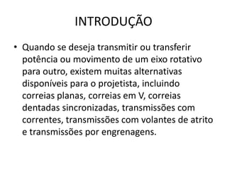 INTRODUÇÃO
• Quando se deseja transmitir ou transferir
potência ou movimento de um eixo rotativo
para outro, existem muitas alternativas
disponíveis para o projetista, incluindo
correias planas, correias em V, correias
dentadas sincronizadas, transmissões com
correntes, transmissões com volantes de atrito
e transmissões por engrenagens.
 