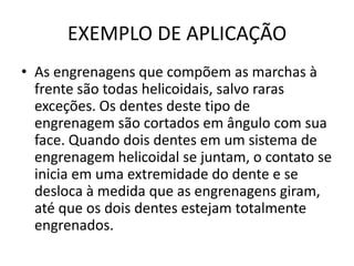 EXEMPLO DE APLICAÇÃO
• As engrenagens que compõem as marchas à
frente são todas helicoidais, salvo raras
exceções. Os dentes deste tipo de
engrenagem são cortados em ângulo com sua
face. Quando dois dentes em um sistema de
engrenagem helicoidal se juntam, o contato se
inicia em uma extremidade do dente e se
desloca à medida que as engrenagens giram,
até que os dois dentes estejam totalmente
engrenados.
 