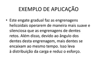 EXEMPLO DE APLICAÇÃO
• Este engate gradual faz as engrenagens
helicoidais operarem de maneira mais suave e
silenciosa que as engrenagens de dentes
retos. Além disso, devido ao ângulo dos
dentes desta engrenagem, mais dentes se
encaixam ao mesmo tempo. Isso leva
à distribuição da carga e reduz o esforço.
 