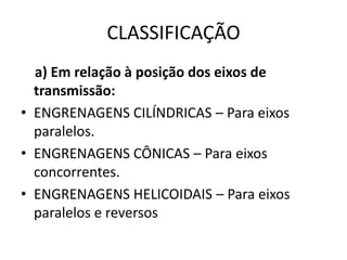 CLASSIFICAÇÃO
a) Em relação à posição dos eixos de
transmissão:
• ENGRENAGENS CILÍNDRICAS – Para eixos
paralelos.
• ENGRENAGENS CÔNICAS – Para eixos
concorrentes.
• ENGRENAGENS HELICOIDAIS – Para eixos
paralelos e reversos
 
