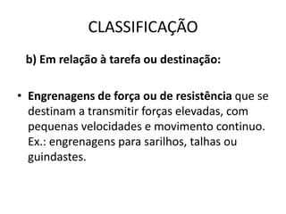 CLASSIFICAÇÃO
b) Em relação à tarefa ou destinação:
• Engrenagens de força ou de resistência que se
destinam a transmitir forças elevadas, com
pequenas velocidades e movimento continuo.
Ex.: engrenagens para sarilhos, talhas ou
guindastes.
 