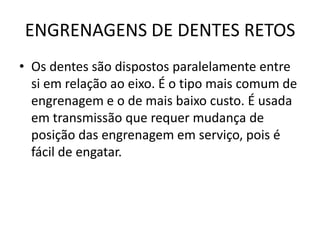 ENGRENAGENS DE DENTES RETOS
• Os dentes são dispostos paralelamente entre
si em relação ao eixo. É o tipo mais comum de
engrenagem e o de mais baixo custo. É usada
em transmissão que requer mudança de
posição das engrenagem em serviço, pois é
fácil de engatar.
 