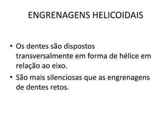 ENGRENAGENS HELICOIDAIS
• Os dentes são dispostos
transversalmente em forma de hélice em
relação ao eixo.
• São mais silenciosas que as engrenagens
de dentes retos.
 