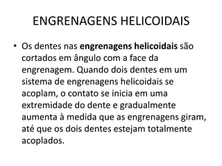 ENGRENAGENS HELICOIDAIS
• Os dentes nas engrenagens helicoidais são
cortados em ângulo com a face da
engrenagem. Quando dois dentes em um
sistema de engrenagens helicoidais se
acoplam, o contato se inicia em uma
extremidade do dente e gradualmente
aumenta à medida que as engrenagens giram,
até que os dois dentes estejam totalmente
acoplados.
 
