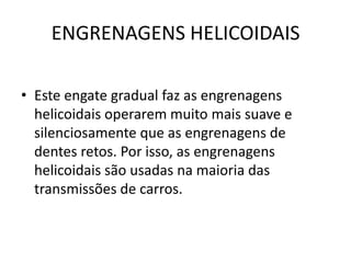 ENGRENAGENS HELICOIDAIS
• Este engate gradual faz as engrenagens
helicoidais operarem muito mais suave e
silenciosamente que as engrenagens de
dentes retos. Por isso, as engrenagens
helicoidais são usadas na maioria das
transmissões de carros.
 