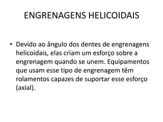 ENGRENAGENS HELICOIDAIS
• Devido ao ângulo dos dentes de engrenagens
helicoidais, elas criam um esforço sobre a
engrenagem quando se unem. Equipamentos
que usam esse tipo de engrenagem têm
rolamentos capazes de suportar esse esforço
(axial).
 