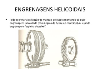 ENGRENAGENS HELICOIDAIS
• Pode se evitar a utilização de mancais de escora montando-se duas
engrenagens lado a lado (com ângulo de hélice ao contrário) ou usando
engrenagem “espinha de peixe”.
 
