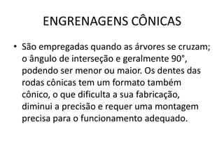 ENGRENAGENS CÔNICAS
• São empregadas quando as árvores se cruzam;
o ângulo de interseção e geralmente 90°,
podendo ser menor ou maior. Os dentes das
rodas cônicas tem um formato também
cônico, o que dificulta a sua fabricação,
diminui a precisão e requer uma montagem
precisa para o funcionamento adequado.
 