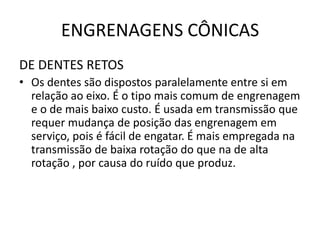 ENGRENAGENS CÔNICAS
DE DENTES RETOS
• Os dentes são dispostos paralelamente entre si em
relação ao eixo. É o tipo mais comum de engrenagem
e o de mais baixo custo. É usada em transmissão que
requer mudança de posição das engrenagem em
serviço, pois é fácil de engatar. É mais empregada na
transmissão de baixa rotação do que na de alta
rotação , por causa do ruído que produz.
 