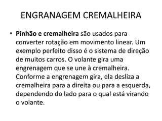 ENGRANAGEM CREMALHEIRA
• Pinhão e cremalheira são usados para
converter rotação em movimento linear. Um
exemplo perfeito disso é o sistema de direção
de muitos carros. O volante gira uma
engrenagem que se une à cremalheira.
Conforme a engrenagem gira, ela desliza a
cremalheira para a direita ou para a esquerda,
dependendo do lado para o qual está virando
o volante.
 