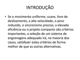 INTRODUÇÃO
• Se o movimento uniforme, suave, livre de
deslizamento, a alta velocidade, o peso
reduzido, o sincronismo preciso, a elevada
eficiência ou o projeto compacto são critérios
importantes, a seleção de um sistema de
engrenagens adequado irá, na maioria dos
casos, satisfazer estes critérios de forma
melhor de que as outras alternativas.
 
