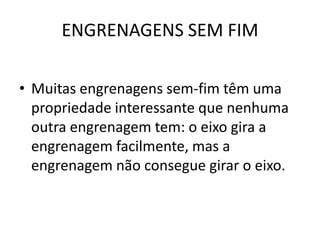 ENGRENAGENS SEM FIM
• Muitas engrenagens sem-fim têm uma
propriedade interessante que nenhuma
outra engrenagem tem: o eixo gira a
engrenagem facilmente, mas a
engrenagem não consegue girar o eixo.
 