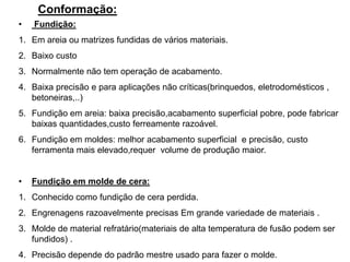 Conformação:
• Fundição:
1. Em areia ou matrizes fundidas de vários materiais.
2. Baixo custo
3. Normalmente não tem operação de acabamento.
4. Baixa precisão e para aplicações não críticas(brinquedos, eletrodomésticos ,
betoneiras,..)
5. Fundição em areia: baixa precisão,acabamento superficial pobre, pode fabricar
baixas quantidades,custo ferreamente razoável.
6. Fundição em moldes: melhor acabamento superficial e precisão, custo
ferramenta mais elevado,requer volume de produção maior.
• Fundição em molde de cera:
1. Conhecido como fundição de cera perdida.
2. Engrenagens razoavelmente precisas Em grande variedade de materiais .
3. Molde de material refratário(materiais de alta temperatura de fusão podem ser
fundidos) .
4. Precisão depende do padrão mestre usado para fazer o molde.
 