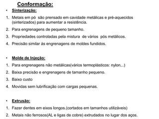 Conformação:
• Sinterização:
1. Metais em pó são prensado em cavidade metálicas e pré-aquecidos
(sinterizados) para aumentar a resistência.
2. Para engrenagens de pequeno tamanho.
3. Propriedades controladas pela mistura de vários pós metálicos.
4. Precisão similar ás engrenagens de moldes fundidos.
• Molde de Injeção:
1. Para engrenagens não metálicas(vários termoplásticos: nylon,..)
2. Baixa precisão e engrenagens de tamanho pequeno.
3. Baixo custo
4. Movidas sem lubrificação com cargas pequenas.
• Extrusão:
1. Fazer dentes em eixos longos.(cortados em tamanhos utilizáveis)
2. Metais não ferrosos(AL e ligas de cobre) extrudados no lugar dos aços.
 