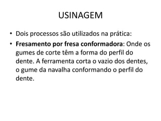 USINAGEM
• Dois processos são utilizados na prática:
• Fresamento por fresa conformadora: Onde os
gumes de corte têm a forma do perfil do
dente. A ferramenta corta o vazio dos dentes,
o gume da navalha conformando o perfil do
dente.
 