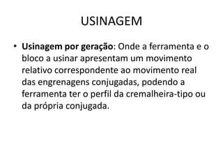 USINAGEM
• Usinagem por geração: Onde a ferramenta e o
bloco a usinar apresentam um movimento
relativo correspondente ao movimento real
das engrenagens conjugadas, podendo a
ferramenta ter o perfil da cremalheira-tipo ou
da própria conjugada.
 