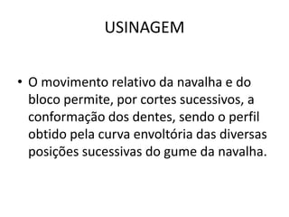 USINAGEM
• O movimento relativo da navalha e do
bloco permite, por cortes sucessivos, a
conformação dos dentes, sendo o perfil
obtido pela curva envoltória das diversas
posições sucessivas do gume da navalha.
 