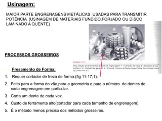 Usinagem:
PROCESSOS GROSSEIROS
• Fresamento de Forma:
1. Requer cortador de freza de forma.(fig 11-17,1).
2. Feito para a forma do vão,para a geometria e para o número de dentes de
cada engrenagem em particular.
3. Corta um dente de cada vez.
4. Custo de ferramenta alto(cortador para cada tamanho de engrenagem).
5. É o método menos preciso dos métodos grosseiros.
MAIOR PARTE ENGRENAGENS METÁLICAS USADAS PARA TRANSMITIR
POTÊNCIA (USINAGEM DE MATERIAIS FUNDIDO,FORJADO OU DISCO
LAMINADO A QUENTE)
 