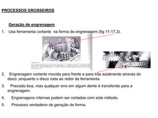 PROCESSOS GROSSEIROS
• Geração de engrenagem:
1. Usa ferramenta cortante na forma de engrenagem.(fig 11-17,3).
2. Engrenagem cortante movida para frente e para trás axialmente através do
disco ,enquanto o disco roda ao redor da ferramenta.
3. Precisão boa, mas qualquer erro em algum dente é transferido para a
engrenagem.
4. Engrenagens internas podem ser cortadas com este método.
5. Processo verdadeiro de geração de forma.
 