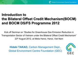 Introduction to
the Bilateral Offset Credit Mechanism(BOCM)
and BOCM DS/FS Programme 2012

   Kick off Seminar on “Studies for Greenhouse Gas Emission Reduction in
Transportation Sector of Vietnam under the Bilateral Offset Credit Mechanism”
              23th August 2012, at Melia Hanoi, Hanoi, Viet Nam


       Hideki TAKAO, Carbon Management Dept.,
       Global Environment Centre Foundation (GEC)
 