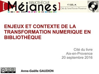 ENJEUX ET CONTEXTE DE LA
TRANSFORMATION NUMERIQUE EN
BIBLIOTHÈQUE
Anne-Gaëlle GAUDION
Cité du livre
Aix-en-Provence
20 septembre 2016
 