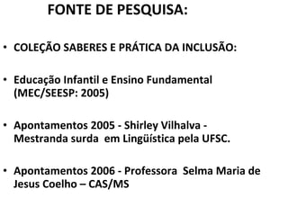 FONTE DE PESQUISA: COLEÇÃO SABERES E PRÁTICA DA INCLUSÃO:  Educação Infantil e Ensino Fundamental (MEC/SEESP: 2005) Apontamentos 2005 - Shirley Vilhalva - Mestranda surda  em Lingüística pela UFSC. Apontamentos 2006 - Professora  Selma Maria de Jesus Coelho – CAS/MS 