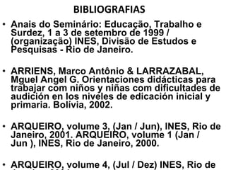 BIBLIOGRAFIAS  Anais do Seminário: Educação, Trabalho e Surdez, 1 a 3 de setembro de 1999 / (organização) INES, Divisão de Estudos e Pesquisas - Rio de Janeiro. ARRIENS, Marco Antônio & LARRAZABAL, Mguel Angel G. Orientaciones didácticas para trabajar com niños y niñas com dificultades de audición en los niveles de edicación inicial y primaria. Bolívia, 2002. ARQUEIRO, volume 3, (Jan / Jun), INES, Rio de Janeiro, 2001. ARQUEIRO, volume 1 (Jan / Jun ), INES, Rio de Janeiro, 2000. ARQUEIRO, volume 4, (Jul / Dez) INES, Rio de Janeiro, 2001. 