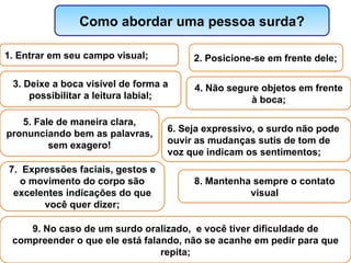 Como abordar uma pessoa surda? 1. Entrar em seu campo visual; 2. Posicione-se em frente dele; 3. Deixe a boca visível de forma a possibilitar a leitura labial; 4. Não segure objetos em frente à boca; 5. Fale de maneira clara, pronunciando bem as palavras, sem exagero! 6. Seja expressivo, o surdo não pode ouvir as mudanças sutis de tom de voz que indicam os sentimentos; 8. Mantenha sempre o contato visual 7.  Expressões faciais, gestos e o movimento do corpo são excelentes indicações do que você quer dizer; 9. No caso de um surdo oralizado,  e você tiver dificuldade de compreender o que ele está falando, não se acanhe em pedir para que repita; 