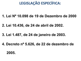 LEGISLAÇÃO ESPECÍFICA: 1. Lei Nº 10.098 de 19 de Dezembro de 2000 2. Lei 10.436, de 24 de abril de 2002. 3. Lei 1.487, de 24 de janeiro de 2003. 4. Decreto nº 5.626, de 22 de dezembro de 2005. 