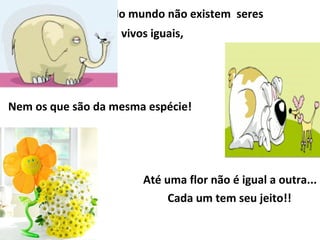   No mundo não existem  seres  vivos iguais,  Nem os que são da mesma espécie!  Até uma flor não é igual a outra... Cada um tem seu jeito!!  