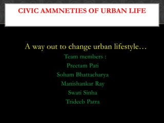 A way out to change urban lifestyle…
Team members :
Preetam Pati
Soham Bhattacharya
Manishankar Ray
Swati Sinha
Trideeb Patra
CIVIC AMMNETIES OF URBAN LIFE
 