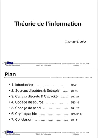 Théorie de l’information 
Thomas Grenier 
Dpt. Génie Electrique Théorie de l ’information T. Grenier 1 
Plan 
• 1. Introduction ……………………….. D3-7 
• 2. Sources discrètes & Entropie ……. D8-16 
• 3. Canaux discrets & Capacité …….. D17-21 
• 4. Codage de source ………………. D23-39 
• 5. Codage de canal …………………. D41-73 
• 6. Cryptographie ……………………. D75-D112 
• 7. Conclusion ……………………….. D113 
Dpt. Génie Electrique Théorie de l ’information T. Grenier 2 
 