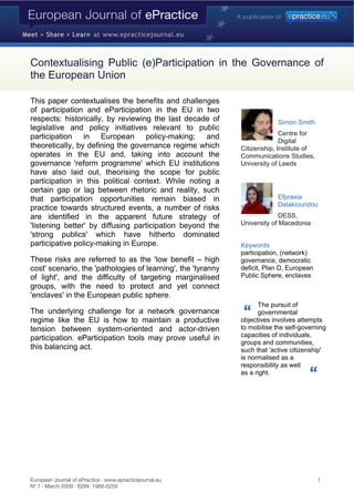 Contextualising Public (e)Participation in the Governance of
the European Union

This paper contextualises the benefits and challenges
of participation and eParticipation in the EU in two
respects: historically, by reviewing the last decade of                    Simon Smith
legislative and policy initiatives relevant to public
                                                                            Centre for
participation in European policy-making; and
                                                                            Digital
theoretically, by defining the governance regime which        Citizenship, Institute of
operates in the EU and, taking into account the               Communications Studies,
governance 'reform programme' which EU institutions           University of Leeds
have also laid out, theorising the scope for public
participation in this political context. While noting a
certain gap or lag between rhetoric and reality, such
                                                                           Efpraxia
that participation opportunities remain biased in
                                                                           Dalakiouridou
practice towards structured events, a number of risks
                                                                            DESS,
are identified in the apparent future strategy of
                                                              University of Macedonia
'listening better' by diffusing participation beyond the
'strong publics' which have hitherto dominated
participative policy-making in Europe.                        Keywords
                                                              participation, (network)
These risks are referred to as the 'low benefit – high        governance, democratic
cost' scenario, the 'pathologies of learning', the 'tyranny   deficit, Plan D, European
                                                              Public Sphere, enclaves
of light', and the difficulty of targeting marginalised
groups, with the need to protect and yet connect
'enclaves' in the European public sphere.
                                                                    The pursuit of
The underlying challenge for a network governance                   governmental
regime like the EU is how to maintain a productive            objectives involves attempts
                                                              to mobilise the self-governing
tension between system-oriented and actor-driven
                                                              capacities of individuals,
participation. eParticipation tools may prove useful in
                                                              groups and communities,
this balancing act.                                           such that 'active citizenship'
                                                              is normalised as a
                                                              responsibility as well
                                                              as a right.




European Journal of ePractice · www.epracticejournal.eu                                   1
Nº 7 · March 2009 · ISSN: 1988-625X
 