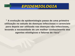 EPIDEMIOLOGIA “  A evolução da epidemiologia passa de uma primeira  utilização no estudo de doenças infecciosas e carenciais  para depois ser utilizada nas doenças não infecciosas,  levando a necessidade de um melhor conhecimento dos  agentes etiológicos e fatores de risco” 