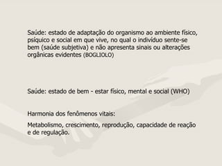 Saúde: estado de adaptação do organismo ao ambiente físico, psíquico e social em que vive, no qual o indivíduo sente-se bem (saúde subjetiva) e não apresenta sinais ou alterações orgânicas evidentes  (BOGLIOLO) Saúde: estado de bem - estar físico, mental e social (WHO) Harmonia dos fenômenos vitais: Metabolismo, crescimento, reprodução, capacidade de reação e de regulação.  