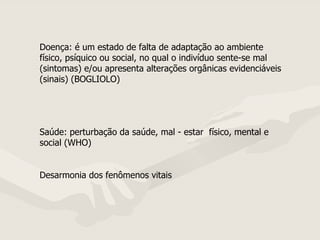 Doença: é um estado de falta de adaptação ao ambiente físico, psíquico ou social, no qual o indivíduo sente-se mal (sintomas) e/ou apresenta alterações orgânicas evidenciáveis (sinais) (BOGLIOLO) Saúde: perturbação da saúde, mal - estar  físico, mental e social (WHO) Desarmonia dos fenômenos vitais  
