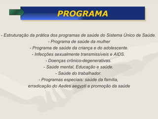 PROGRAMA - Estruturação da prática dos programas de saúde do Sistema Único de Saúde.  - Programa de saúde da mulher - Programa de saúde da criança e do adolescente. - Infecções sexualmente transmissíveis e AIDS.  - Doenças crônico-degenerativas.  - Saúde mental, Educação e saúde.  - Saúde do trabalhador.  - Programas especiais: saúde da família,  erradicação do Aedes aegypti e promoção da saúde 
