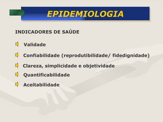 EPIDEMIOLOGIA Validade  Confiabilidade (reprodutibilidade/ fidedignidade) Clareza, simplicidade e objetividade INDICADORES DE SAÚDE Quantificabilidade  Aceitabilidade 