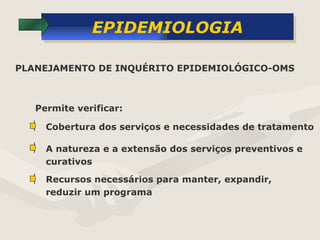 EPIDEMIOLOGIA Permite verificar: PLANEJAMENTO DE INQUÉRITO EPIDEMIOLÓGICO-OMS Cobertura dos serviços e necessidades de tratamento A natureza e a extensão dos serviços preventivos e curativos Recursos necessários para manter, expandir, reduzir um programa 