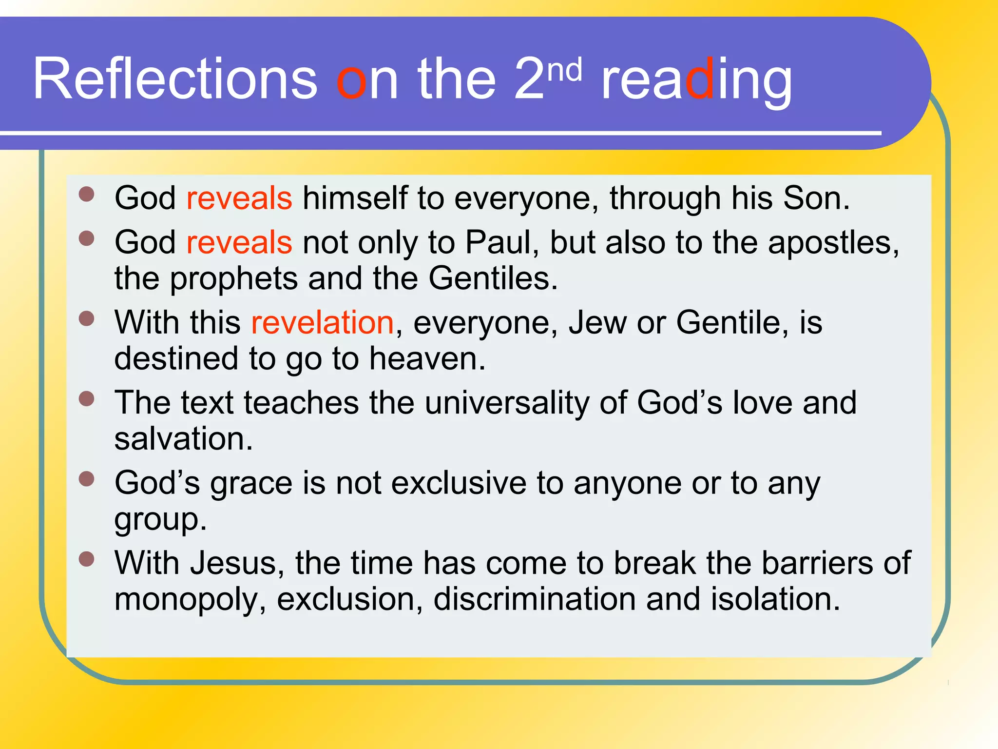 Reflections on the 2nd
reading
 God reveals himself to everyone, through his Son.
 God reveals not only to Paul, but also to the apostles,
the prophets and the Gentiles.
 With this revelation, everyone, Jew or Gentile, is
destined to go to heaven.
 The text teaches the universality of God’s love and
salvation.
 God’s grace is not exclusive to anyone or to any
group.
 With Jesus, the time has come to break the barriers of
monopoly, exclusion, discrimination and isolation.
 