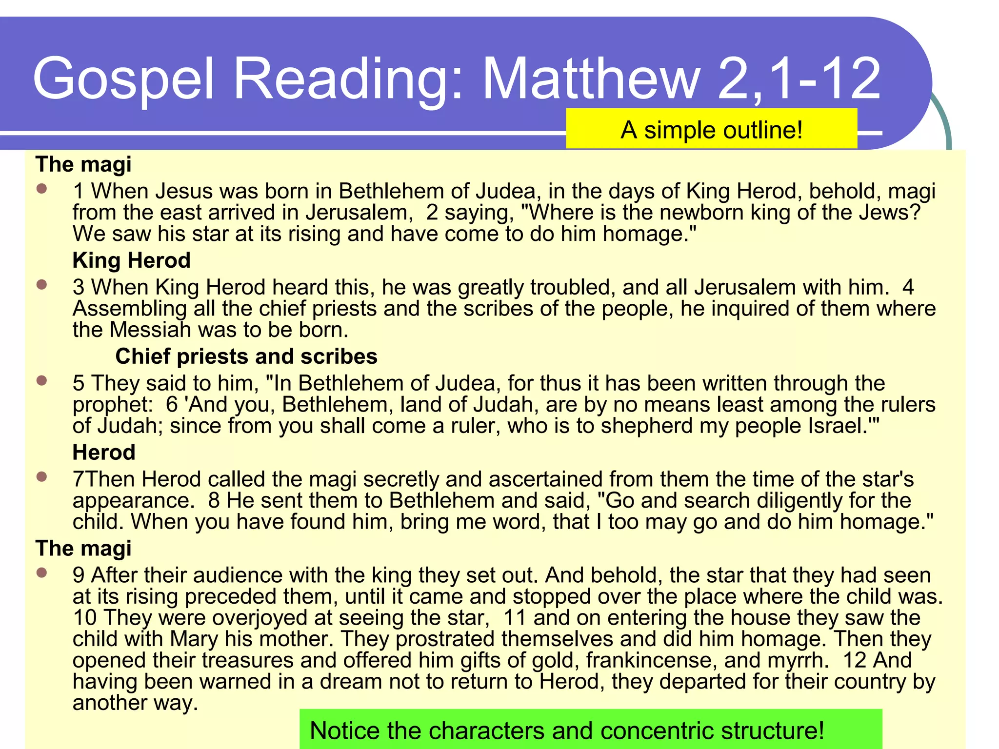 Gospel Reading: Matthew 2,1-12
The magi
 1 When Jesus was born in Bethlehem of Judea, in the days of King Herod, behold, magi
from the east arrived in Jerusalem, 2 saying, "Where is the newborn king of the Jews?
We saw his star at its rising and have come to do him homage."
King Herod
 3 When King Herod heard this, he was greatly troubled, and all Jerusalem with him. 4
Assembling all the chief priests and the scribes of the people, he inquired of them where
the Messiah was to be born.
Chief priests and scribes
 5 They said to him, "In Bethlehem of Judea, for thus it has been written through the
prophet: 6 'And you, Bethlehem, land of Judah, are by no means least among the rulers
of Judah; since from you shall come a ruler, who is to shepherd my people Israel.'"
Herod
 7Then Herod called the magi secretly and ascertained from them the time of the star's
appearance. 8 He sent them to Bethlehem and said, "Go and search diligently for the
child. When you have found him, bring me word, that I too may go and do him homage."
The magi
 9 After their audience with the king they set out. And behold, the star that they had seen
at its rising preceded them, until it came and stopped over the place where the child was.
10 They were overjoyed at seeing the star, 11 and on entering the house they saw the
child with Mary his mother. They prostrated themselves and did him homage. Then they
opened their treasures and offered him gifts of gold, frankincense, and myrrh. 12 And
having been warned in a dream not to return to Herod, they departed for their country by
another way.
A simple outline!
Notice the characters and concentric structure!
 