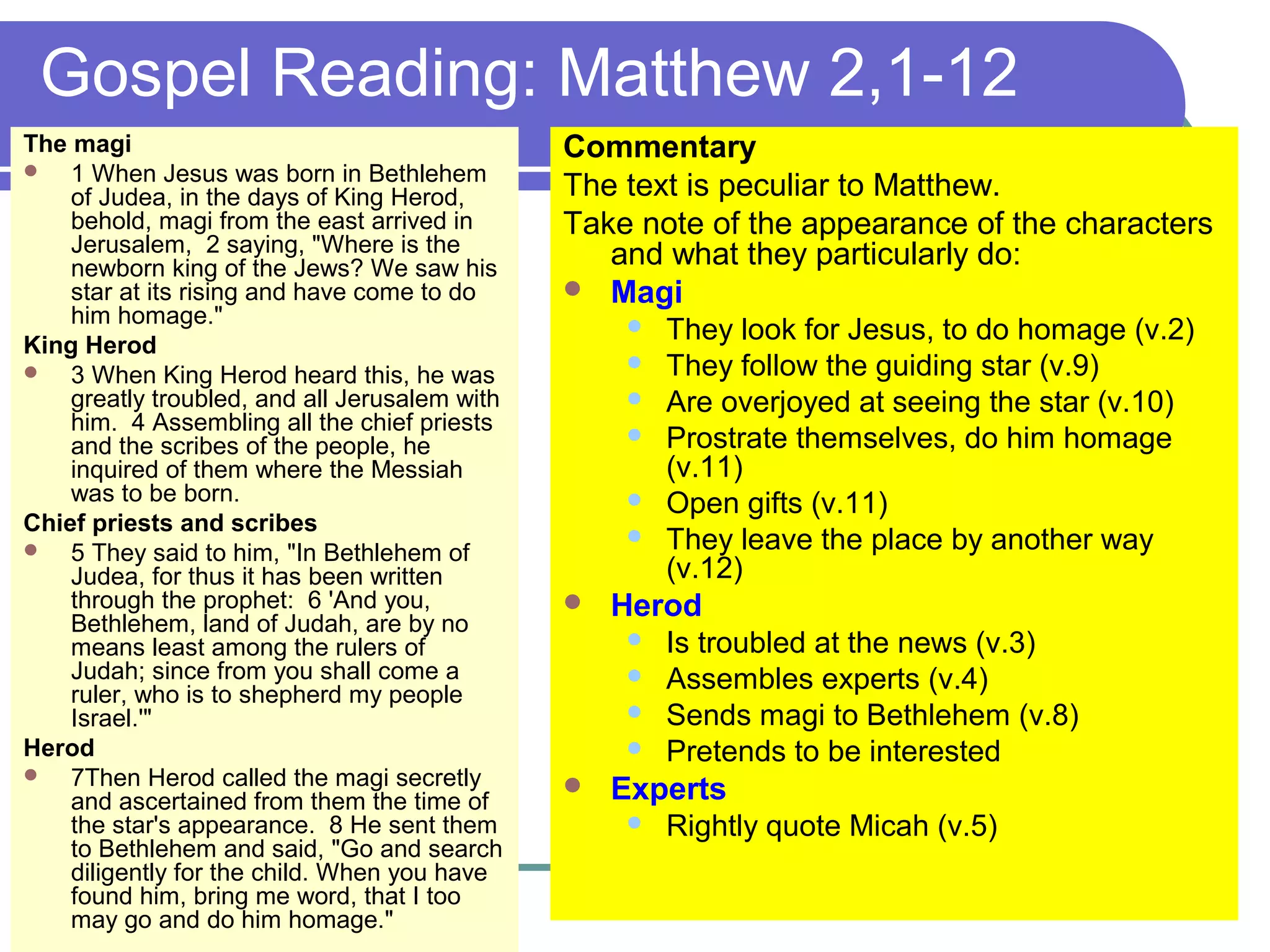 Gospel Reading: Matthew 2,1-12
The magi
 1 When Jesus was born in Bethlehem
of Judea, in the days of King Herod,
behold, magi from the east arrived in
Jerusalem, 2 saying, "Where is the
newborn king of the Jews? We saw his
star at its rising and have come to do
him homage."
King Herod
 3 When King Herod heard this, he was
greatly troubled, and all Jerusalem with
him. 4 Assembling all the chief priests
and the scribes of the people, he
inquired of them where the Messiah
was to be born.
Chief priests and scribes
 5 They said to him, "In Bethlehem of
Judea, for thus it has been written
through the prophet: 6 'And you,
Bethlehem, land of Judah, are by no
means least among the rulers of
Judah; since from you shall come a
ruler, who is to shepherd my people
Israel.'"
Herod
 7Then Herod called the magi secretly
and ascertained from them the time of
the star's appearance. 8 He sent them
to Bethlehem and said, "Go and search
diligently for the child. When you have
found him, bring me word, that I too
may go and do him homage."
Commentary
The text is peculiar to Matthew.
Take note of the appearance of the characters
and what they particularly do:
 Magi
 They look for Jesus, to do homage (v.2)
 They follow the guiding star (v.9)
 Are overjoyed at seeing the star (v.10)
 Prostrate themselves, do him homage
(v.11)
 Open gifts (v.11)
 They leave the place by another way
(v.12)
 Herod
 Is troubled at the news (v.3)
 Assembles experts (v.4)
 Sends magi to Bethlehem (v.8)
 Pretends to be interested
 Experts
 Rightly quote Micah (v.5)
 