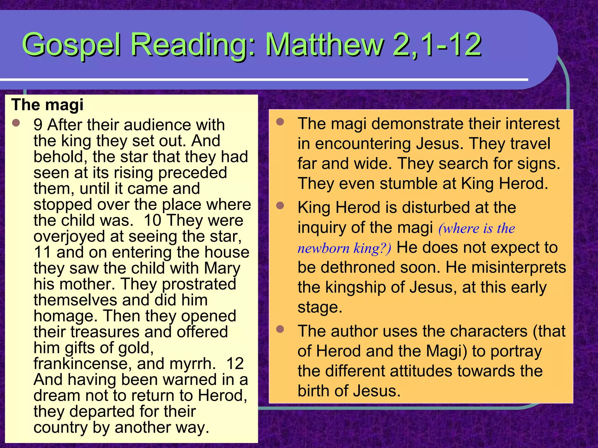 Gospel Reading: Matthew 2,1-12Gospel Reading: Matthew 2,1-12
The magi
 9 After their audience with
the king they set out. And
behold, the star that they had
seen at its rising preceded
them, until it came and
stopped over the place where
the child was. 10 They were
overjoyed at seeing the star,
11 and on entering the house
they saw the child with Mary
his mother. They prostrated
themselves and did him
homage. Then they opened
their treasures and offered
him gifts of gold,
frankincense, and myrrh. 12
And having been warned in a
dream not to return to Herod,
they departed for their
country by another way.
 The magi demonstrate their interest
in encountering Jesus. They travel
far and wide. They search for signs.
They even stumble at King Herod.
 King Herod is disturbed at the
inquiry of the magi (where is the
newborn king?) He does not expect to
be dethroned soon. He misinterprets
the kingship of Jesus, at this early
stage.
 The author uses the characters (that
of Herod and the Magi) to portray
the different attitudes towards the
birth of Jesus.
 