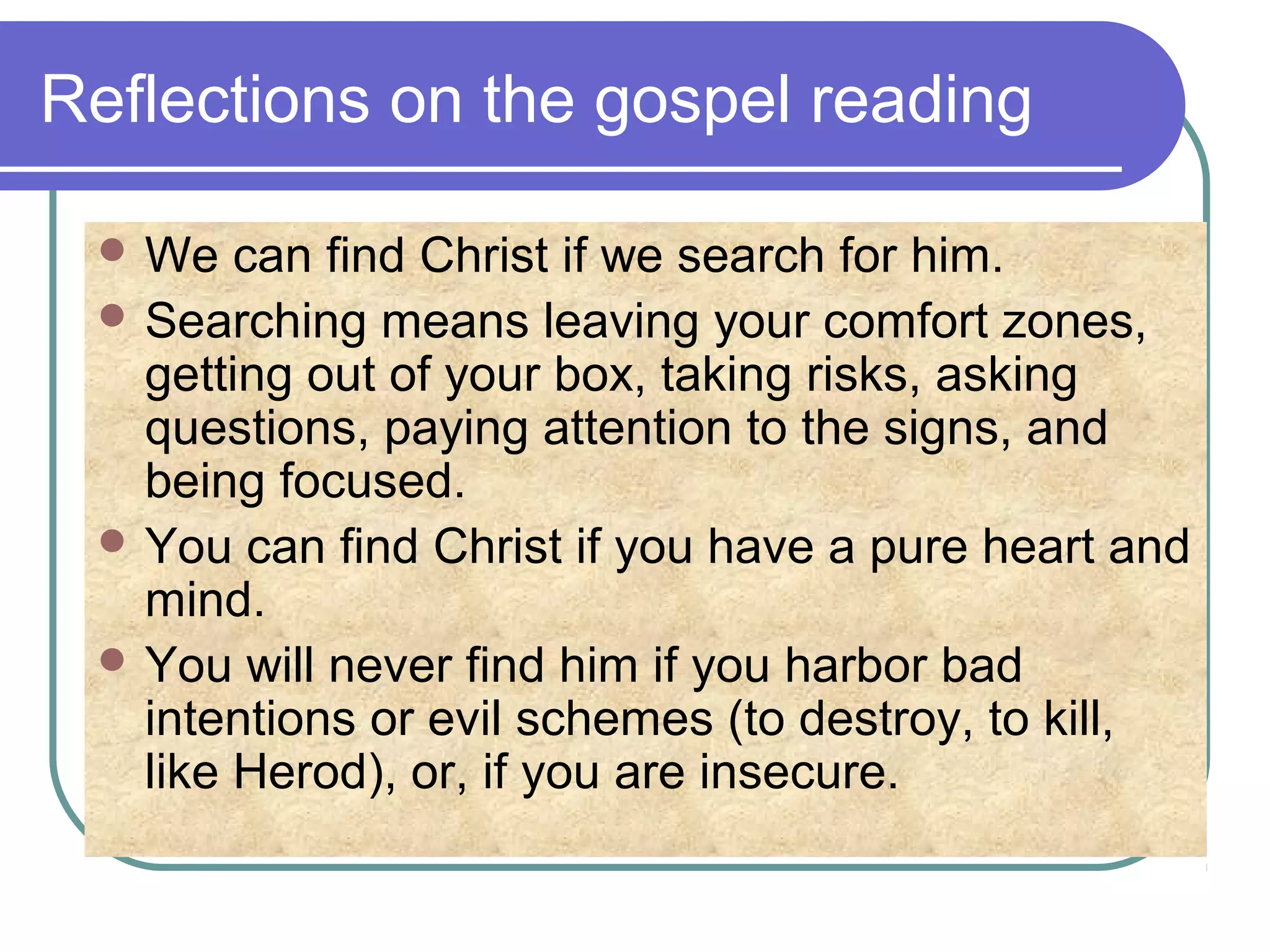 Reflections on the gospel reading
 We can find Christ if we search for him.
 Searching means leaving your comfort zones,
getting out of your box, taking risks, asking
questions, paying attention to the signs, and
being focused.
 You can find Christ if you have a pure heart and
mind.
 You will never find him if you harbor bad
intentions or evil schemes (to destroy, to kill,
like Herod), or, if you are insecure.
 